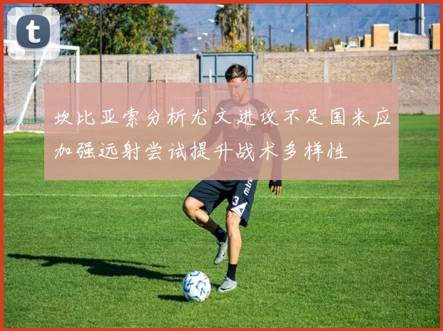 坎比亚索分析尤文进攻不足国米应加强远射尝试提升战术多样性