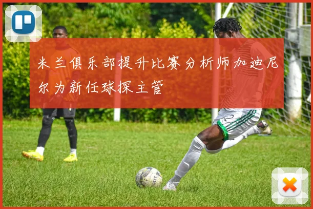 米兰俱乐部提升比赛分析师加迪尼尔为新任球探主管