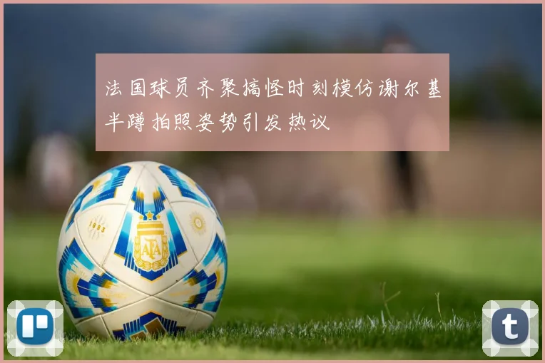 法国球员齐聚搞怪时刻模仿谢尔基半蹲拍照姿势引发热议