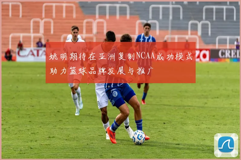 姚明期待在亚洲复制NCAA成功模式助力篮球品牌发展与推广