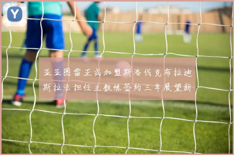亚亚图雷正式加盟斯洛伐克布拉迪斯拉法担任主教练签约三年展望新篇章