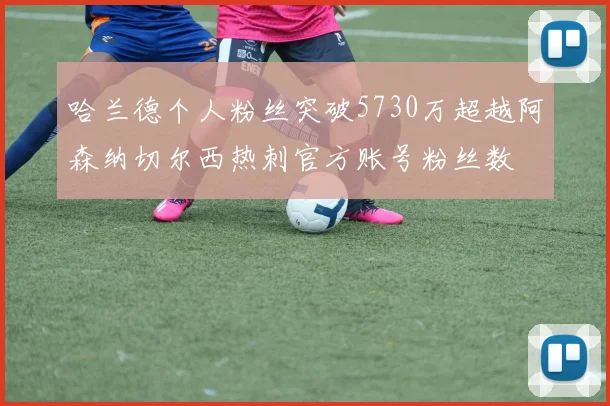 哈兰德个人粉丝突破5730万超越阿森纳切尔西热刺官方账号粉丝数