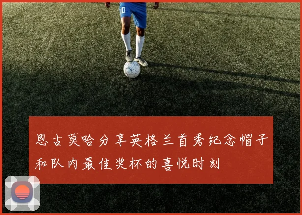 恩古莫哈分享英格兰首秀纪念帽子和队内最佳奖杯的喜悦时刻