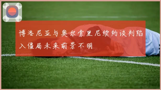 博洛尼亚与奥尔索里尼续约谈判陷入僵局未来前景不明