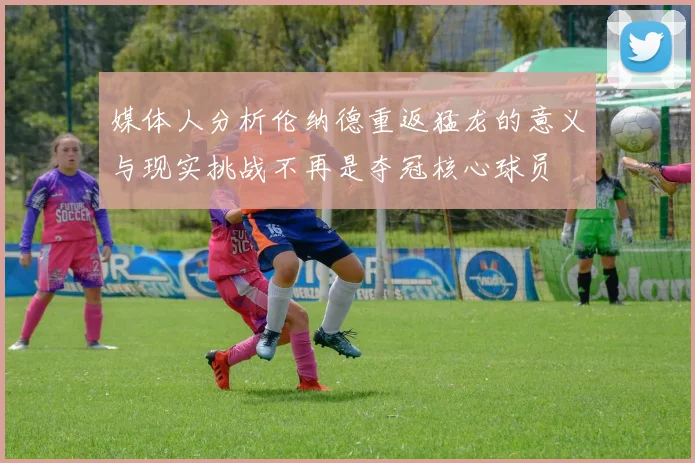媒体人分析伦纳德重返猛龙的意义与现实挑战不再是夺冠核心球员
