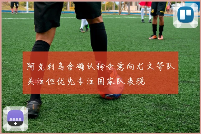 阿克利乌舍确认转会意向尤文等队关注但优先专注国家队表现