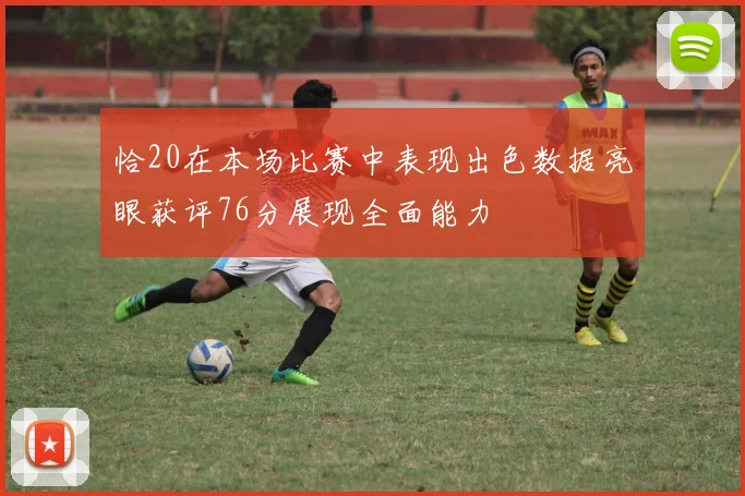 恰20在本场比赛中表现出色数据亮眼获评76分展现全面能力